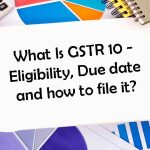 What Is GSTR 10 – Eligibility, Due date and how to file it?